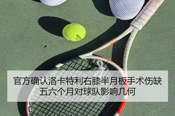 官方确认洛卡特利右膝半月板手术伤缺五六个月对球队影响几何
